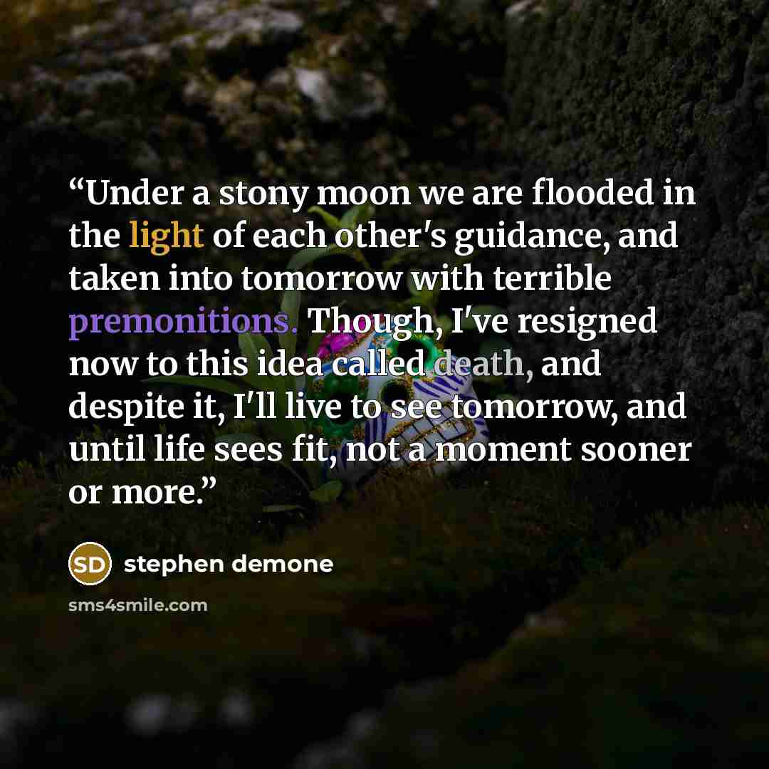 “Under a stony moon we are flooded in the light of each other's guidance, and taken into tomorrow with terrible premonitions. Though, I've resigned now to this idea called death, and despite it, I'll live to see tomorrow, and until life sees fit, not a moment sooner or more.” quote by stephen demone