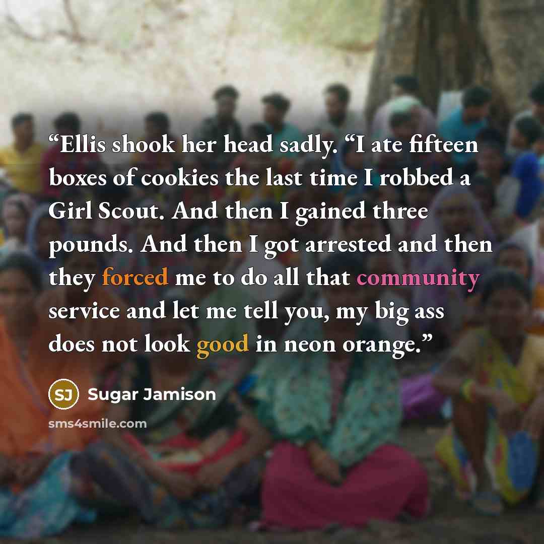 “Ellis shook her head sadly. “I ate fifteen boxes of cookies the last time I robbed a Girl Scout. And then I gained three pounds. And then I got arrested and then they forced me to do all that community service and let me tell you, my big ass does not look good in neon orange.” quote by Sugar Jamison