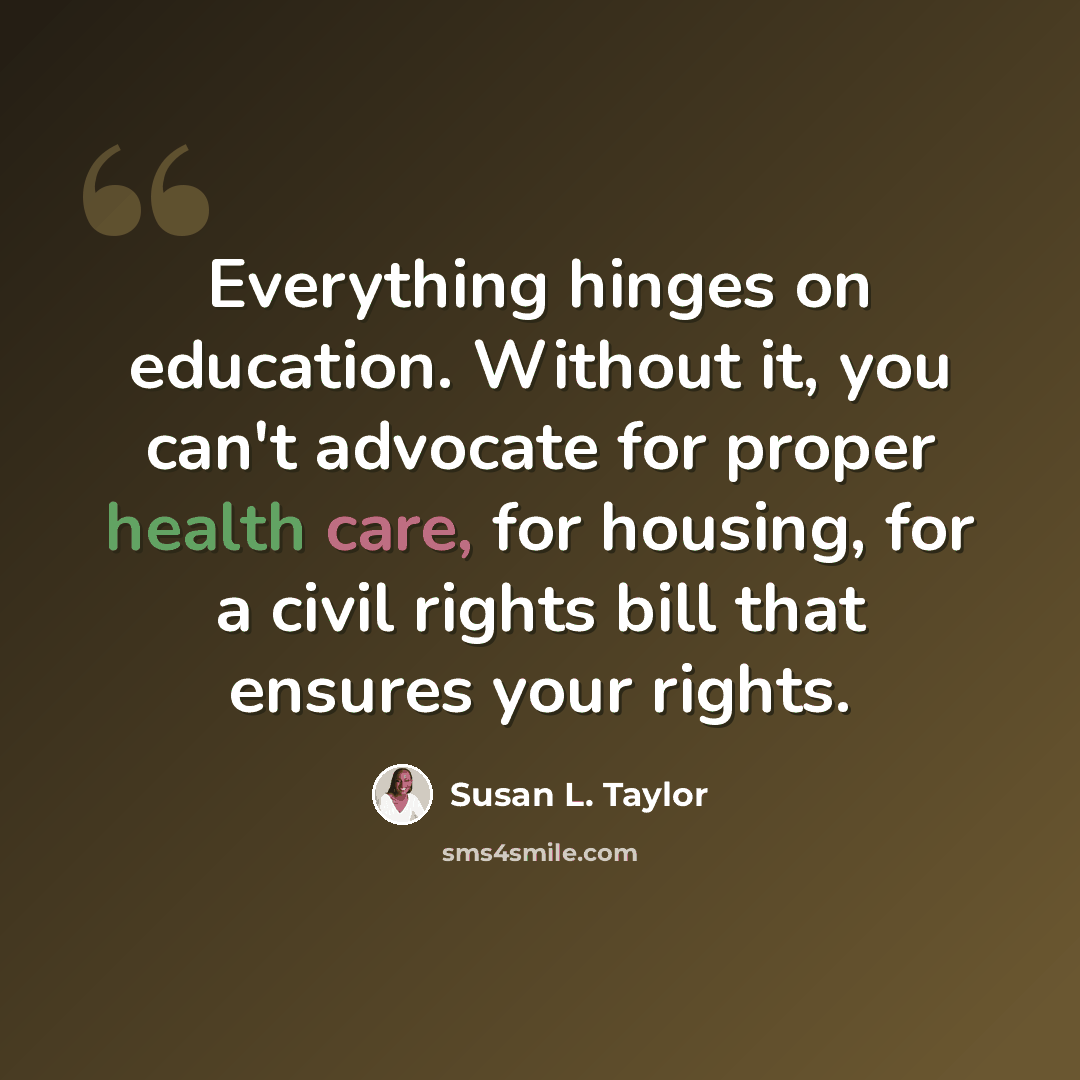 “Everything hinges on education. Without it, you can't advocate for proper health care, for housing, for a civil rights bill that ensures your rights.” quote by Susan L. Taylor