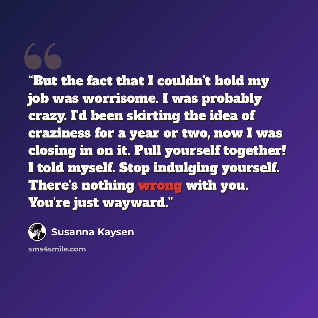 “But the fact that I couldn't hold my job was worrisome. I was probably crazy. I'd been skirting the idea of craziness for a year or two, now I was closing in on it. Pull yourself together! I told myself. Stop indulging yourself. There's nothing wrong with you. You're just wayward.” quote by Susanna Kaysen