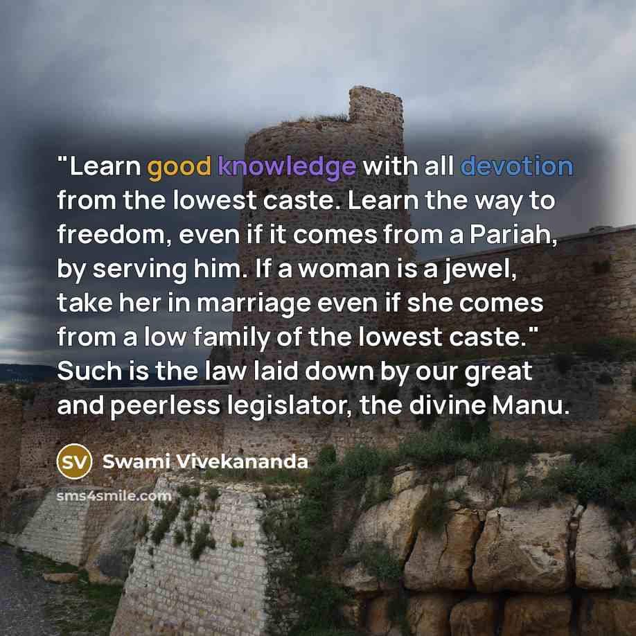 “"Learn good knowledge with all devotion from the lowest caste. Learn the way to freedom, even if it comes from a Pariah, by serving him. If a woman is a jewel, take her in marriage even if she comes from a low family of the lowest caste." Such is the law laid down by our great and peerless…” quote by Swami Vivekananda