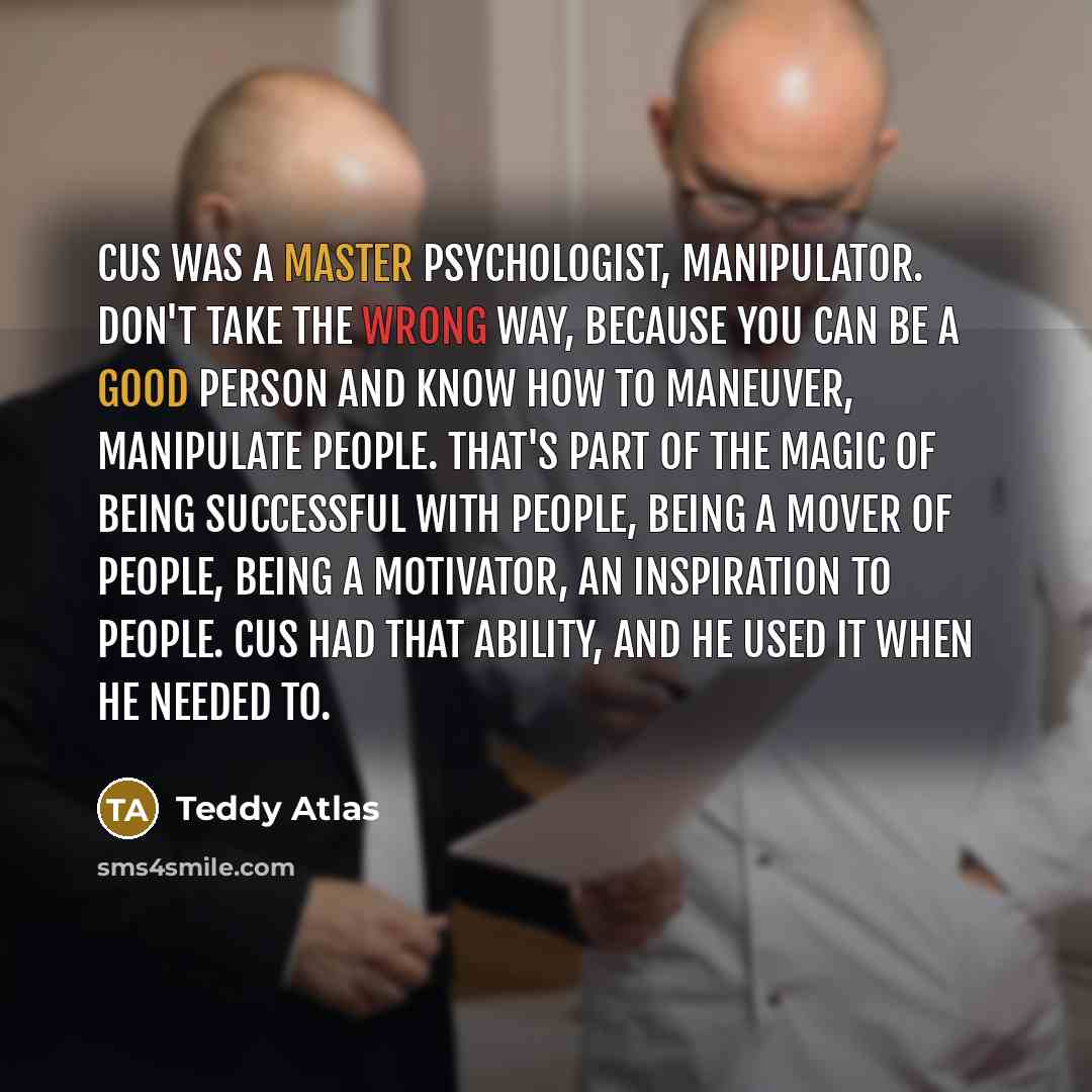 “Cus was a master psychologist, manipulator. Don't take the wrong way, because you can be a good person and know how to maneuver, manipulate people. That's part of the magic of being successful with people, being a mover of people, being a motivator, an inspiration to people. Cus had that ability…” quote by Teddy Atlas