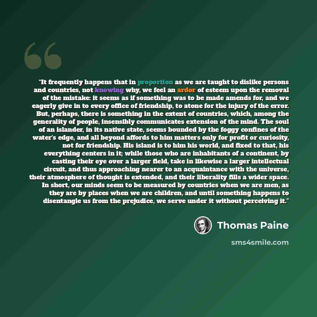 “It frequently happens that in proportion as we are taught to dislike persons and countries, not knowing why, we feel an ardor of esteem upon the removal of the mistake: it seems as if something was to be made amends for, and we eagerly give in to every office of friendship, to atone for the injury…” quote by Thomas Paine