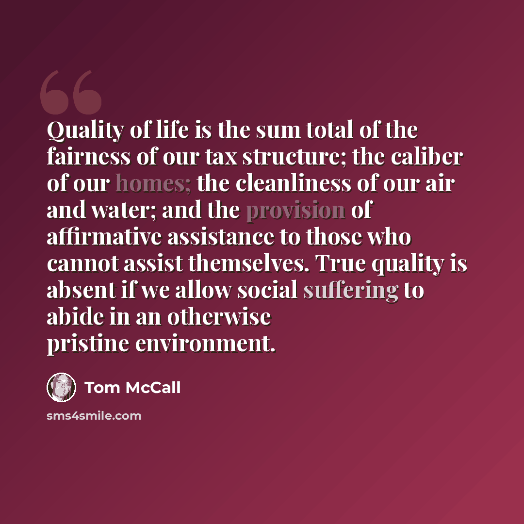 “Quality of life is the sum total of the fairness of our tax structure; the caliber of our homes; the cleanliness of our air and water; and the provision of affirmative assistance to those who cannot assist themselves. True quality is absent if we allow social suffering to abide in an otherwise…” quote by Tom McCall