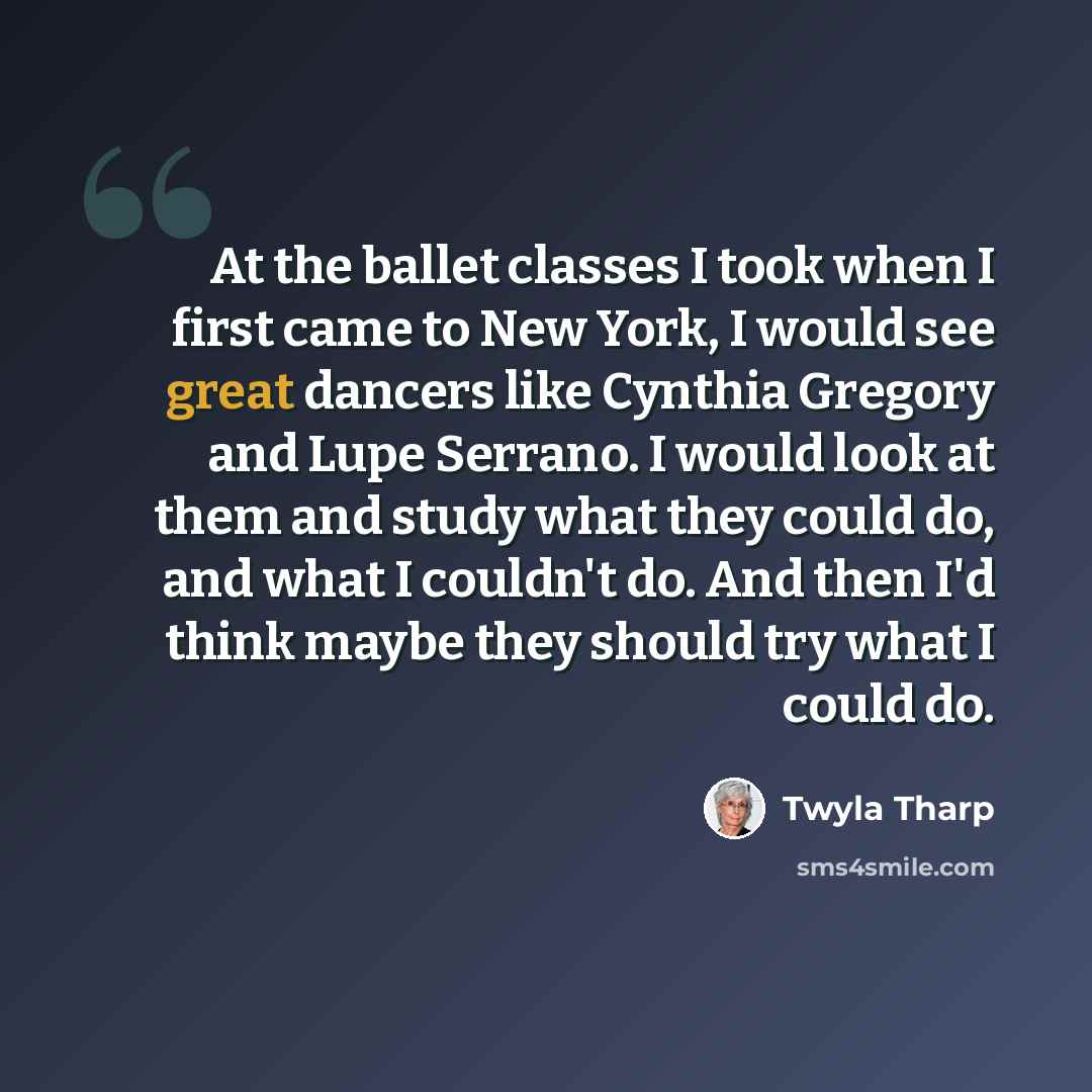 “At the ballet classes I took when I first came to New York, I would see great dancers like Cynthia Gregory and Lupe Serrano. I would look at them and study what they could do, and what I couldn't do. And then I'd think maybe they should try what I could do.” quote by Twyla Tharp