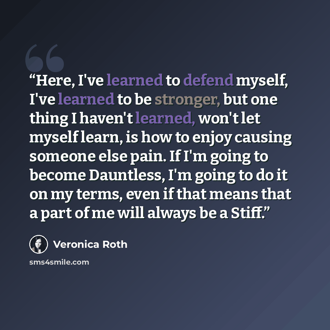 “Here, I've learned to defend myself, I've learned to be stronger, but one thing I haven't learned, won't let myself learn, is how to enjoy causing someone else pain. If I'm going to become Dauntless, I'm going to do it on my terms, even if that means that a part of me will always be a Stiff.” quote by Veronica Roth