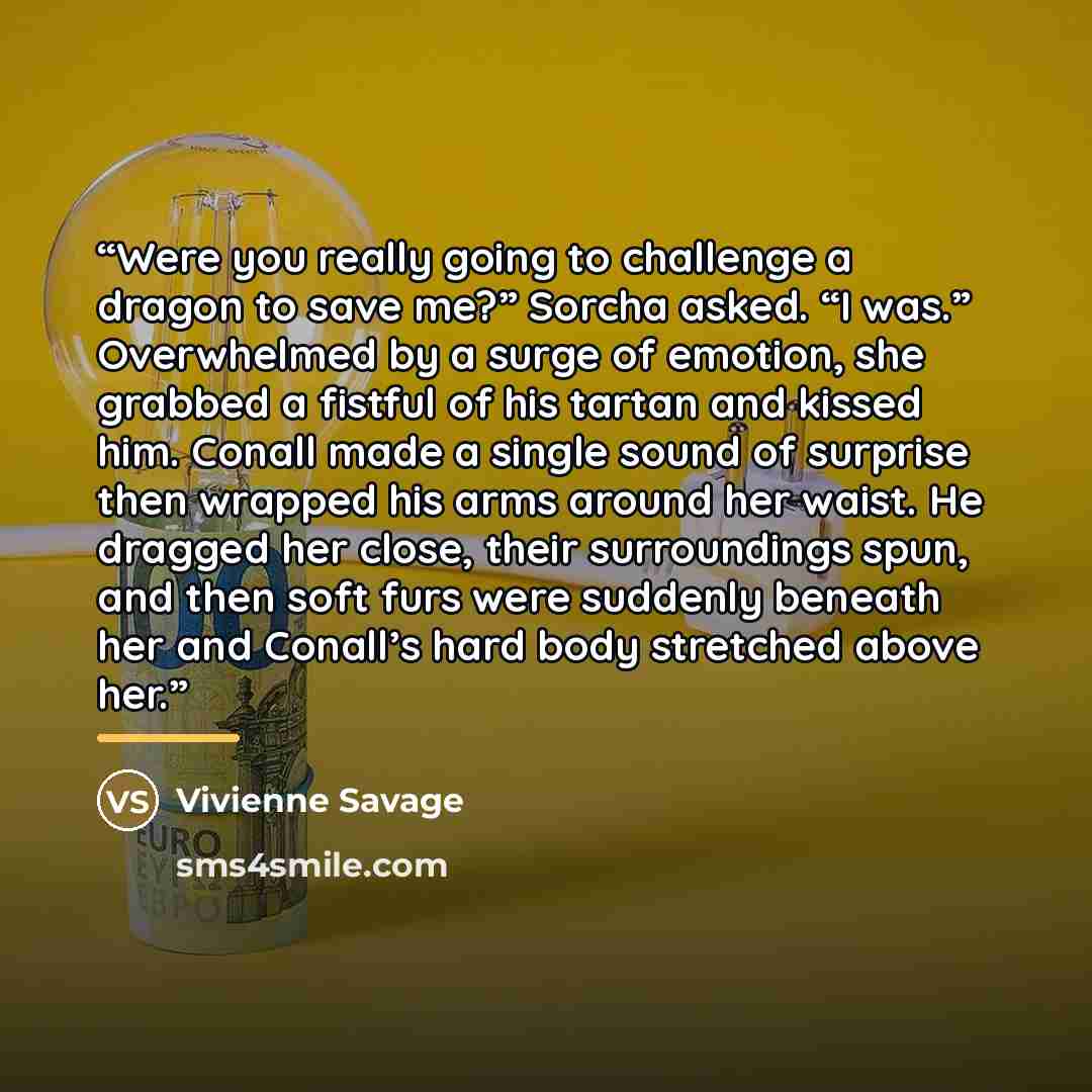 “Were you really going to challenge a dragon to save me?” Sorcha asked. “I was.” Overwhelmed by a surge of emotion, she grabbed a fistful of his tartan and kissed him. Conall made a single sound of surprise then wrapped his arms around her waist. He dragged her close, their surroundings spun, and…” quote by Vivienne Savage