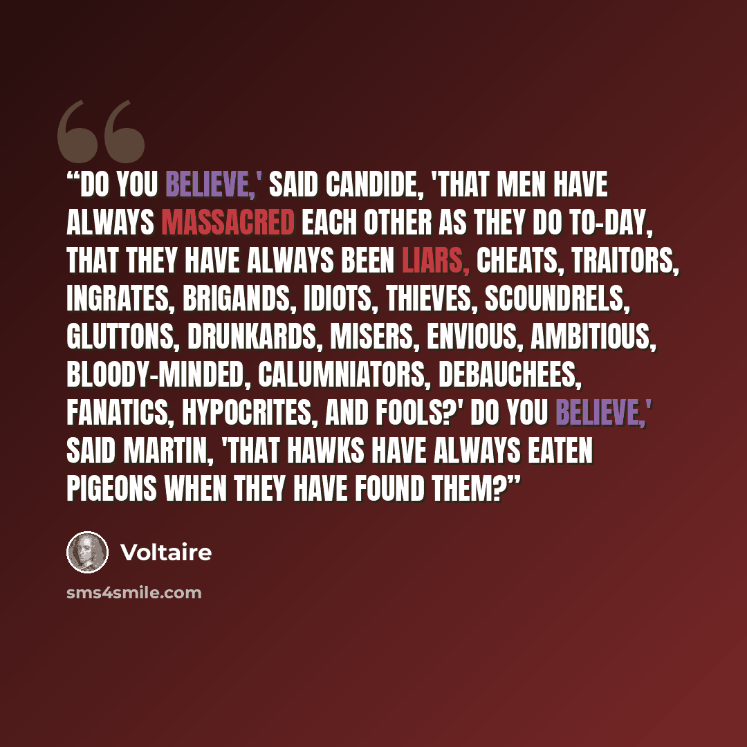 “Do you believe,' said Candide, 'that men have always massacred each other as they do to-day, that they have always been liars, cheats, traitors, ingrates, brigands, idiots, thieves, scoundrels, gluttons, drunkards, misers, envious, ambitious, bloody-minded, calumniators, debauchees, fanatics…” quote by Voltaire