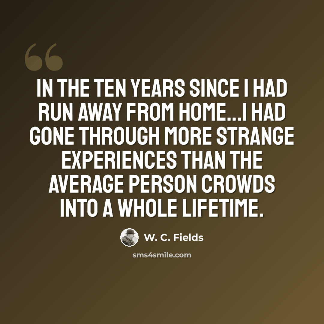 “In the ten years since I had run away from home...I had gone through more strange experiences than the average person crowds into a whole lifetime.” quote by W. C. Fields