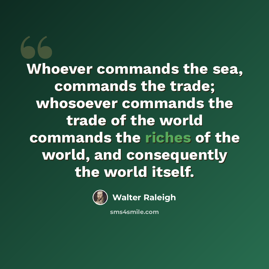 “Whoever commands the sea, commands the trade; whosoever commands the trade of the world commands the riches of the world, and consequently the world itself.” quote by Walter Raleigh