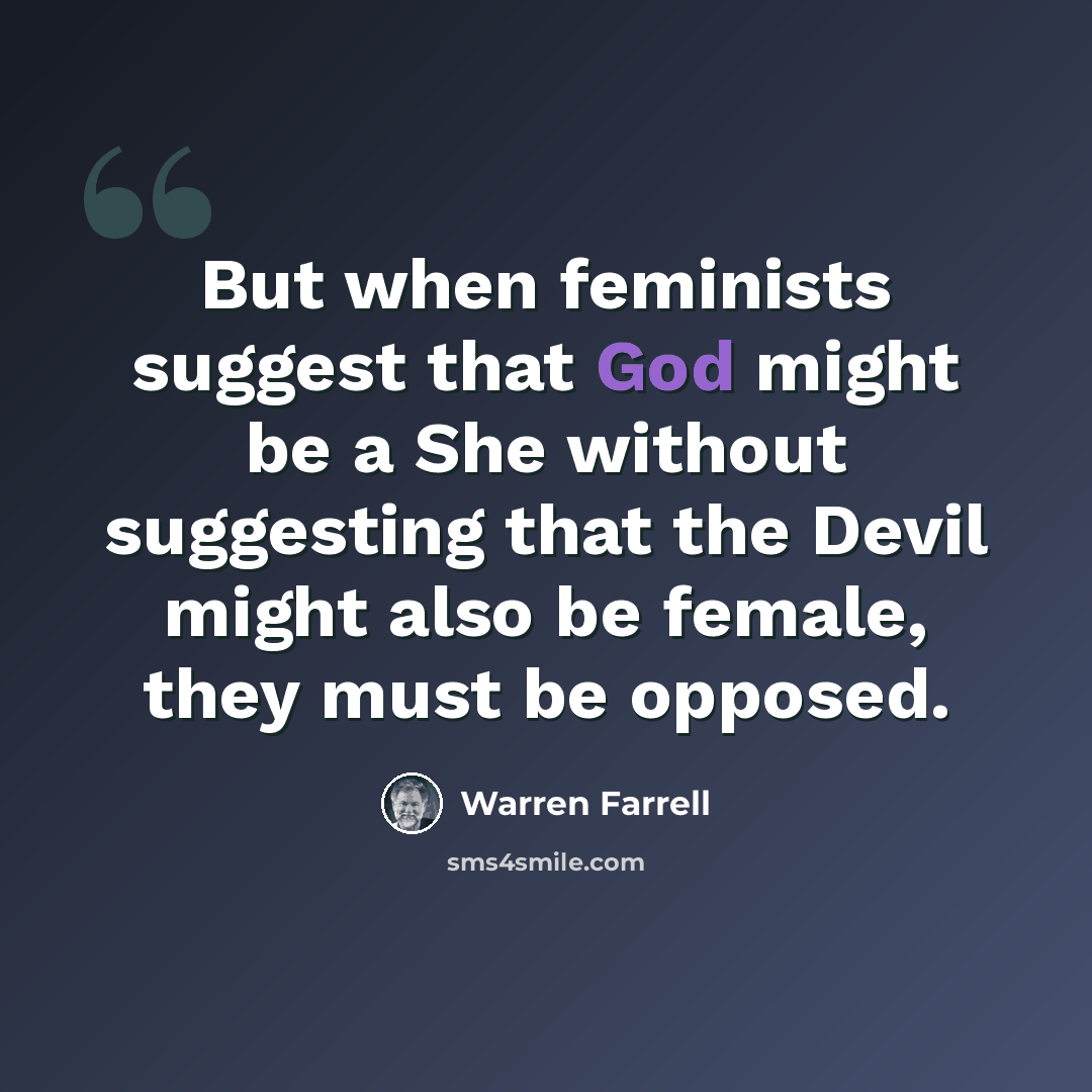“But when feminists suggest that God might be a She without suggesting that the Devil might also be female, they must be opposed.” quote by Warren Farrell