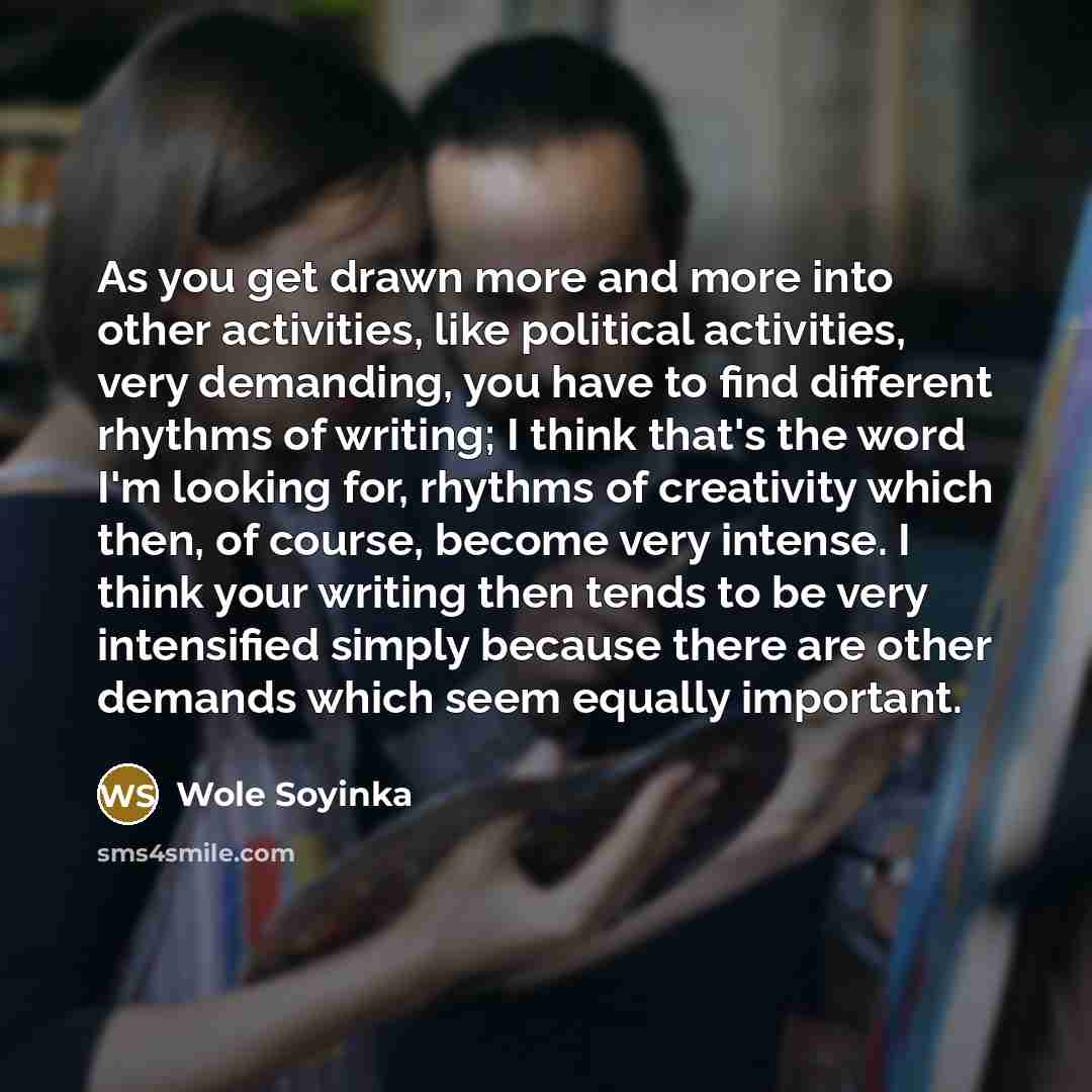 “As you get drawn more and more into other activities, like political activities, very demanding, you have to find different rhythms of writing; I think that's the word I'm looking for, rhythms of creativity which then, of course, become very intense. I think your writing then tends to be very…” quote by Wole Soyinka
