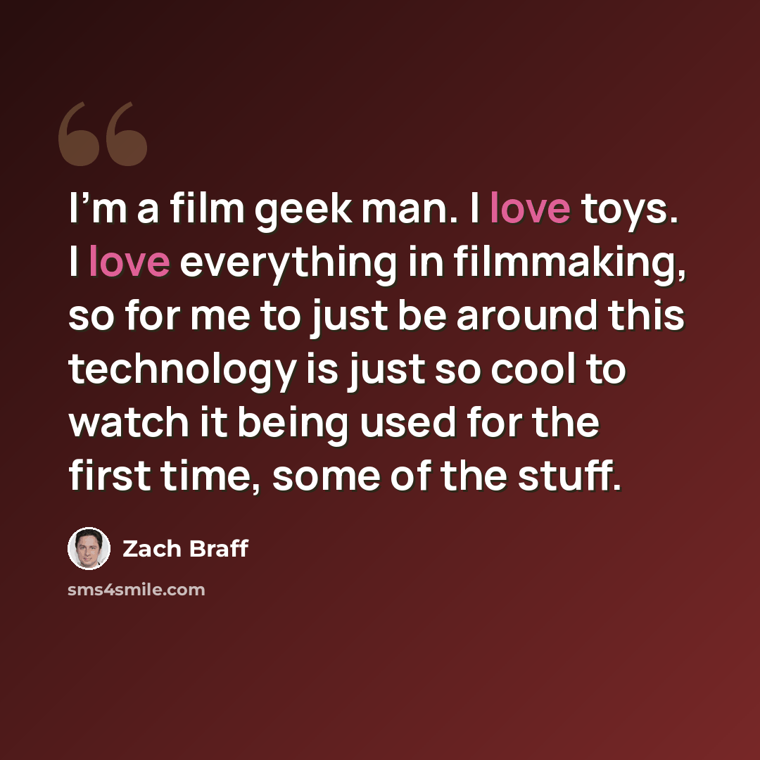 “I'm a film geek man. I love toys. I love everything in filmmaking, so for me to just be around this technology is just so cool to watch it being used for the first time, some of the stuff.” quote by Zach Braff