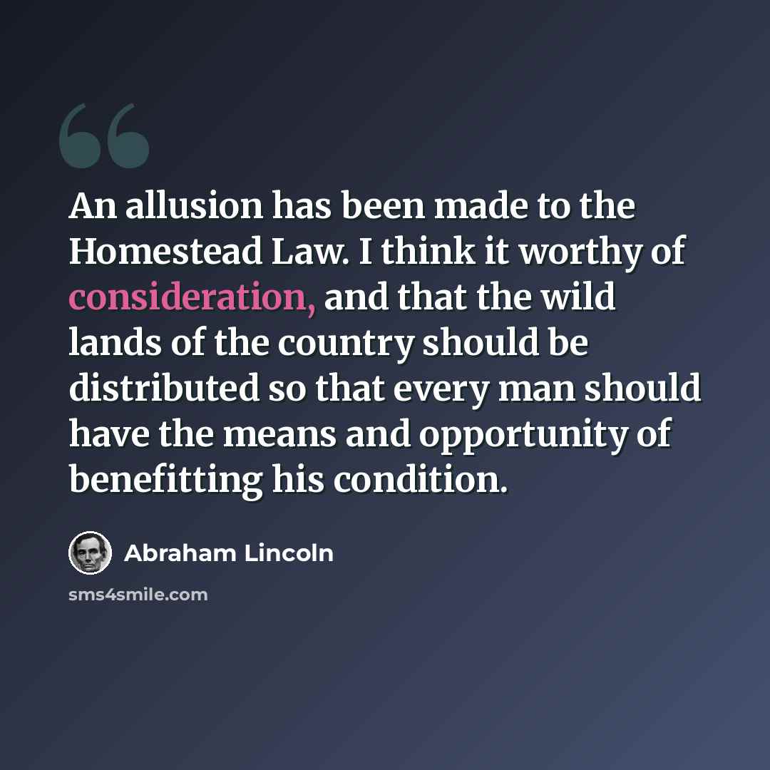 “An allusion has been made to the Homestead Law. I think it worthy of consideration, and that the wild lands of the country should be distributed so that every man should have the means and opportunity of benefitting his condition.” quote by Abraham Lincoln