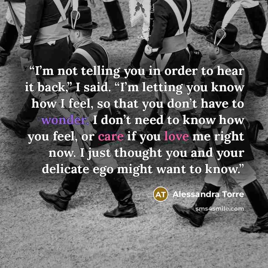 “I’m not telling you in order to hear it back,” I said. “I’m letting you know how I feel, so that you don’t have to wonder. I don’t need to know how you feel, or care if you love me right now. I just thought you and your delicate ego might want to know.” quote by Alessandra Torre