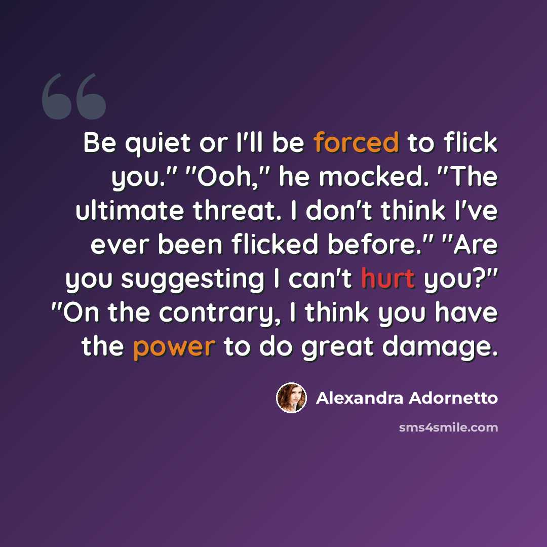 “Be quiet or I'll be forced to flick you." "Ooh," he mocked. "The ultimate threat. I don't think I've ever been flicked before." "Are you suggesting I can't hurt you?" "On the contrary, I think you have the power to do great damage.” quote by Alexandra Adornetto