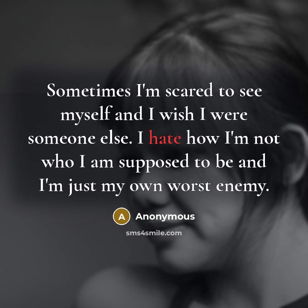 “Sometimes I'm scared to see myself and I wish I were someone else. I hate how I'm not who I am supposed to be and I'm just my own worst enemy.” quote by Anonymous