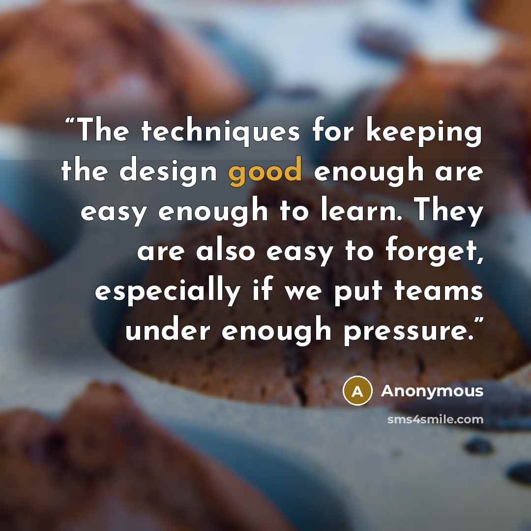 “The techniques for keeping the design good enough are easy enough to learn. They are also easy to forget, especially if we put teams under enough pressure.” quote by Anonymous