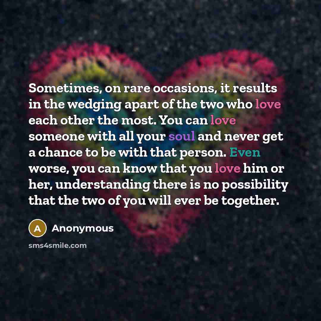 “Sometimes, on rare occasions, it results in the wedging apart of the two who love each other the most. You can love someone with all your soul and never get a chance to be with that person. Even worse, you can know that you love him or her, understanding there is no possibility that the two of you…” quote by Anonymous