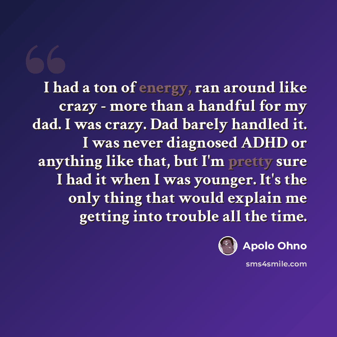 “I had a ton of energy, ran around like crazy - more than a handful for my dad. I was crazy. Dad barely handled it. I was never diagnosed ADHD or anything like that, but I'm pretty sure I had it when I was younger. It's the only thing that would explain me getting into trouble all the time.” quote by Apolo Ohno
