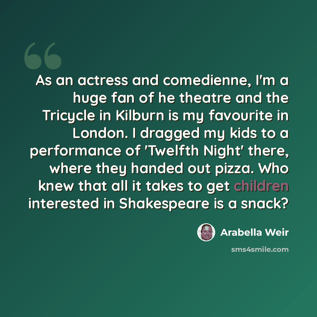“As an actress and comedienne, I'm a huge fan of he theatre and the Tricycle in Kilburn is my favourite in London. I dragged my kids to a performance of 'Twelfth Night' there, where they handed out pizza. Who knew that all it takes to get children interested in Shakespeare is a snack?” quote by Arabella Weir