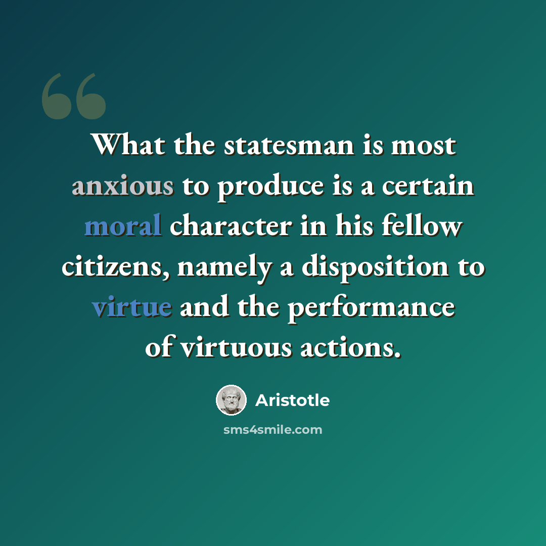 “What the statesman is most anxious to produce is a certain moral character in his fellow citizens, namely a disposition to virtue and the performance of virtuous actions.” quote by Aristotle
