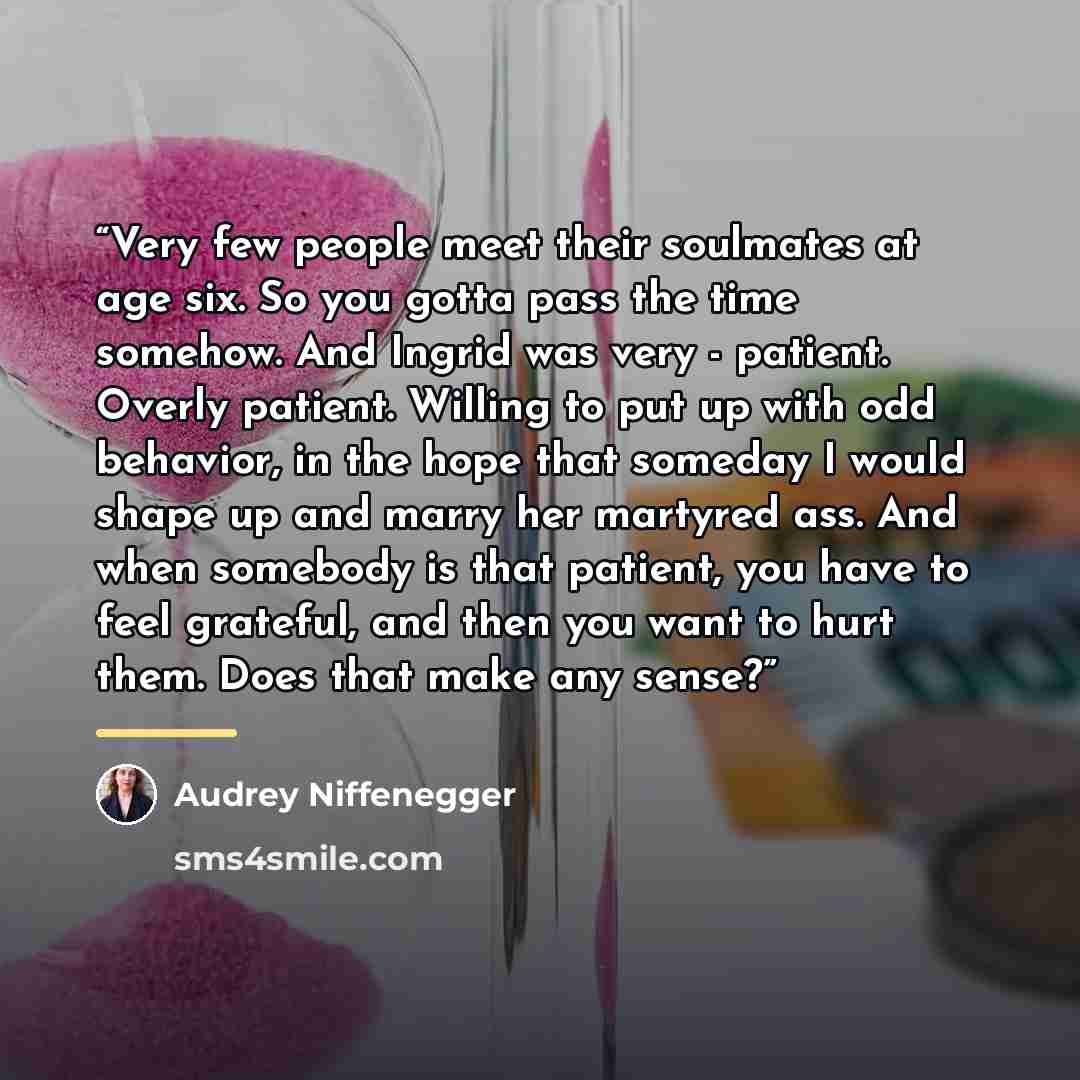 “Very few people meet their soulmates at age six. So you gotta pass the time somehow. And Ingrid was very - patient. Overly patient. Willing to put up with odd behavior, in the hope that someday I would shape up and marry her martyred ass. And when somebody is that patient, you have to feel…” quote by Audrey Niffenegger
