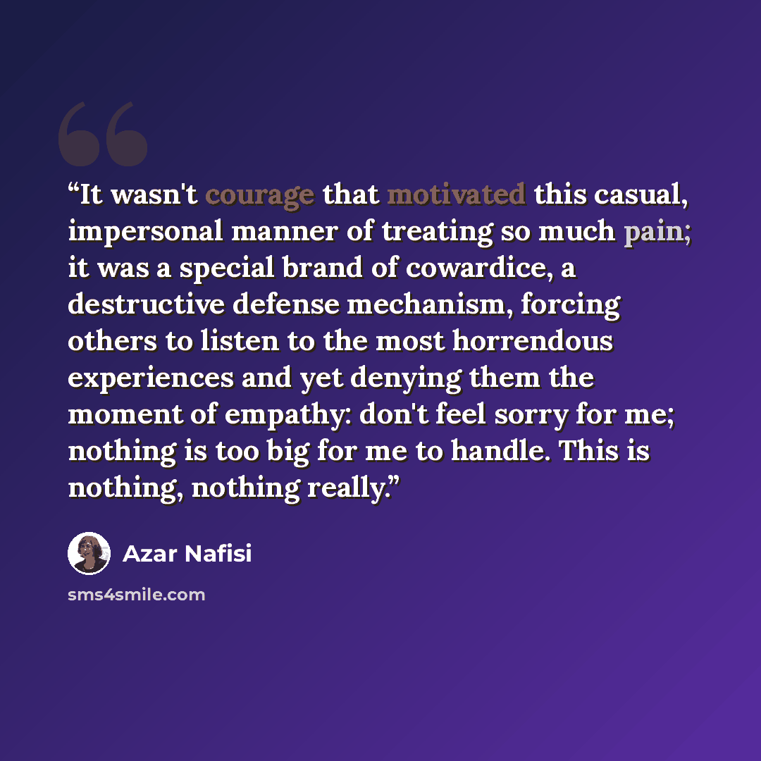 “It wasn't courage that motivated this casual, impersonal manner of treating so much pain; it was a special brand of cowardice, a destructive defense mechanism, forcing others to listen to the most horrendous experiences and yet denying them the moment of empathy: don't feel sorry for me; nothing…” quote by Azar Nafisi