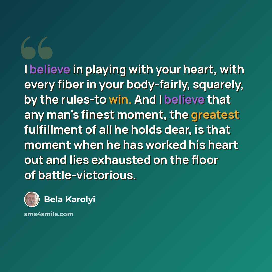 “I believe in playing with your heart, with every fiber in your body-fairly, squarely, by the rules-to win. And I believe that any man's finest moment, the greatest fulfillment of all he holds dear, is that moment when he has worked his heart out and lies exhausted on the floor of battle-victorious.” quote by Bela Karolyi