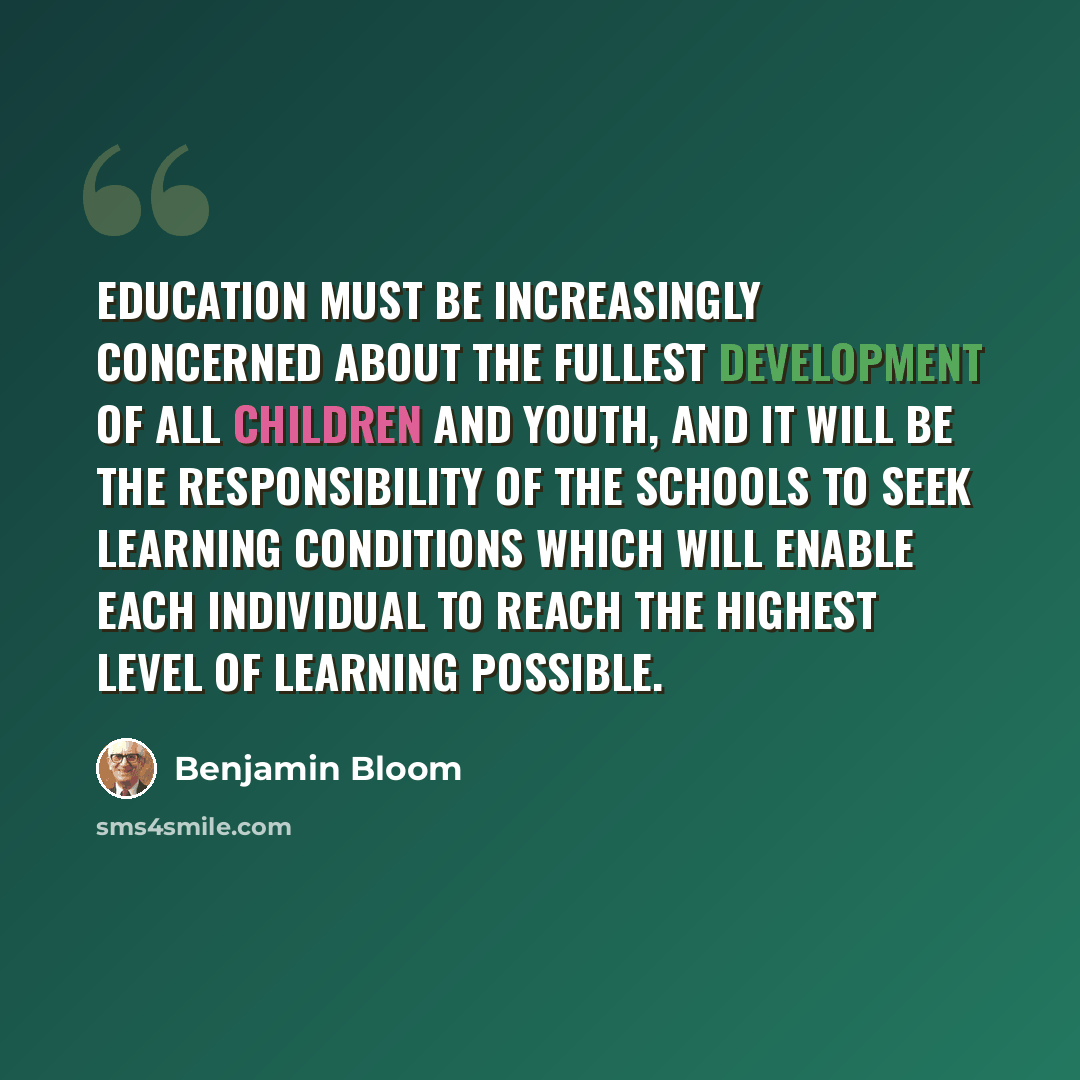 “Education must be increasingly concerned about the fullest development of all children and youth, and it will be the responsibility of the schools to seek learning conditions which will enable each individual to reach the highest level of learning possible.” quote by Benjamin Bloom
