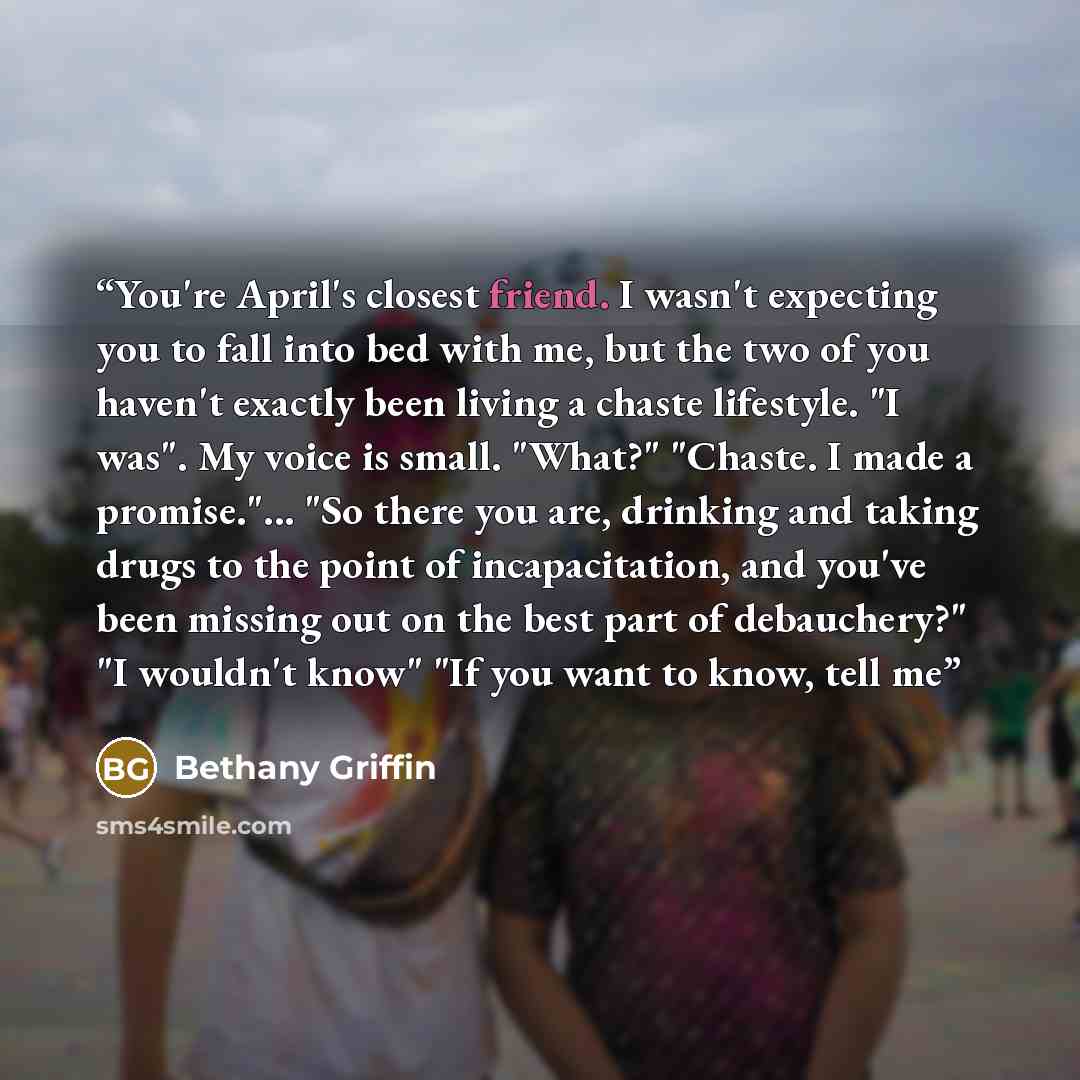 “You're April's closest friend. I wasn't expecting you to fall into bed with me, but the two of you haven't exactly been living a chaste lifestyle. "I was". My voice is small. "What?" "Chaste. I made a promise."... "So there you are, drinking and taking drugs to the point of incapacitation, and…” quote by Bethany Griffin