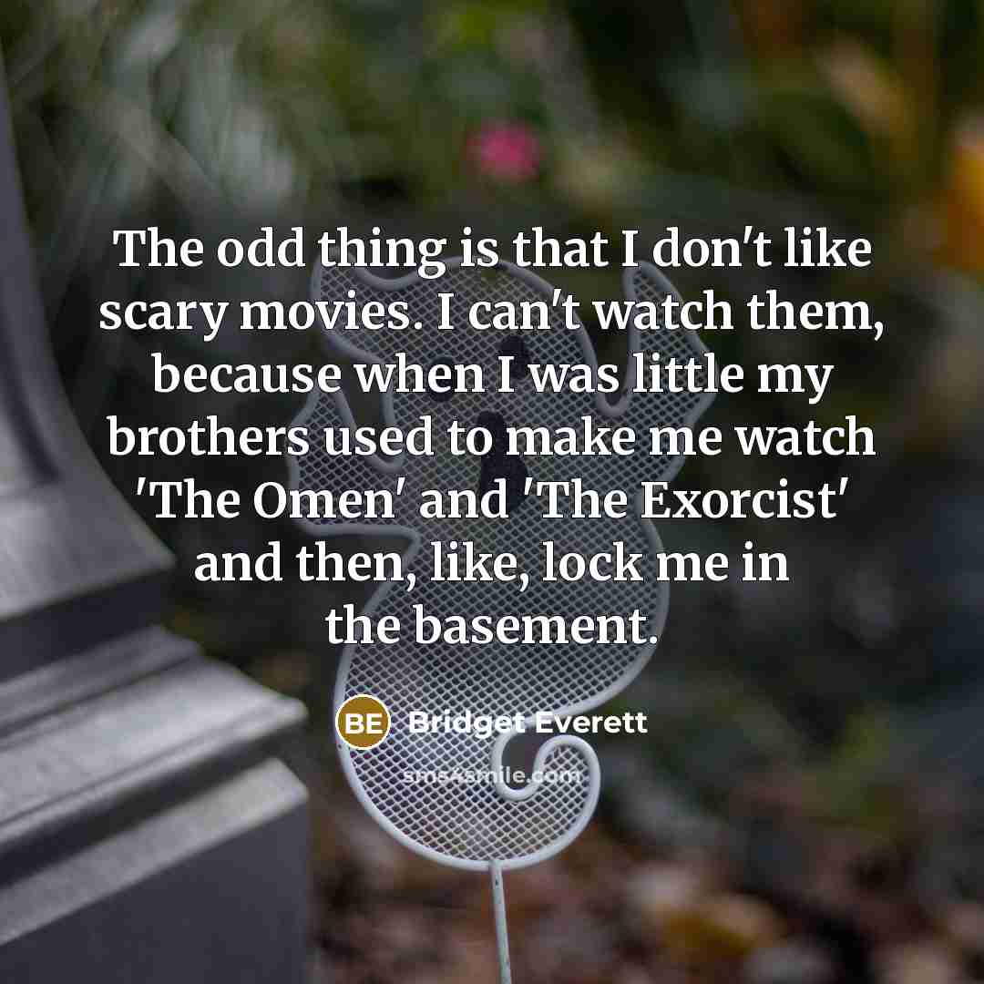 “The odd thing is that I don't like scary movies. I can't watch them, because when I was little my brothers used to make me watch 'The Omen' and 'The Exorcist' and then, like, lock me in the basement.” quote by Bridget Everett