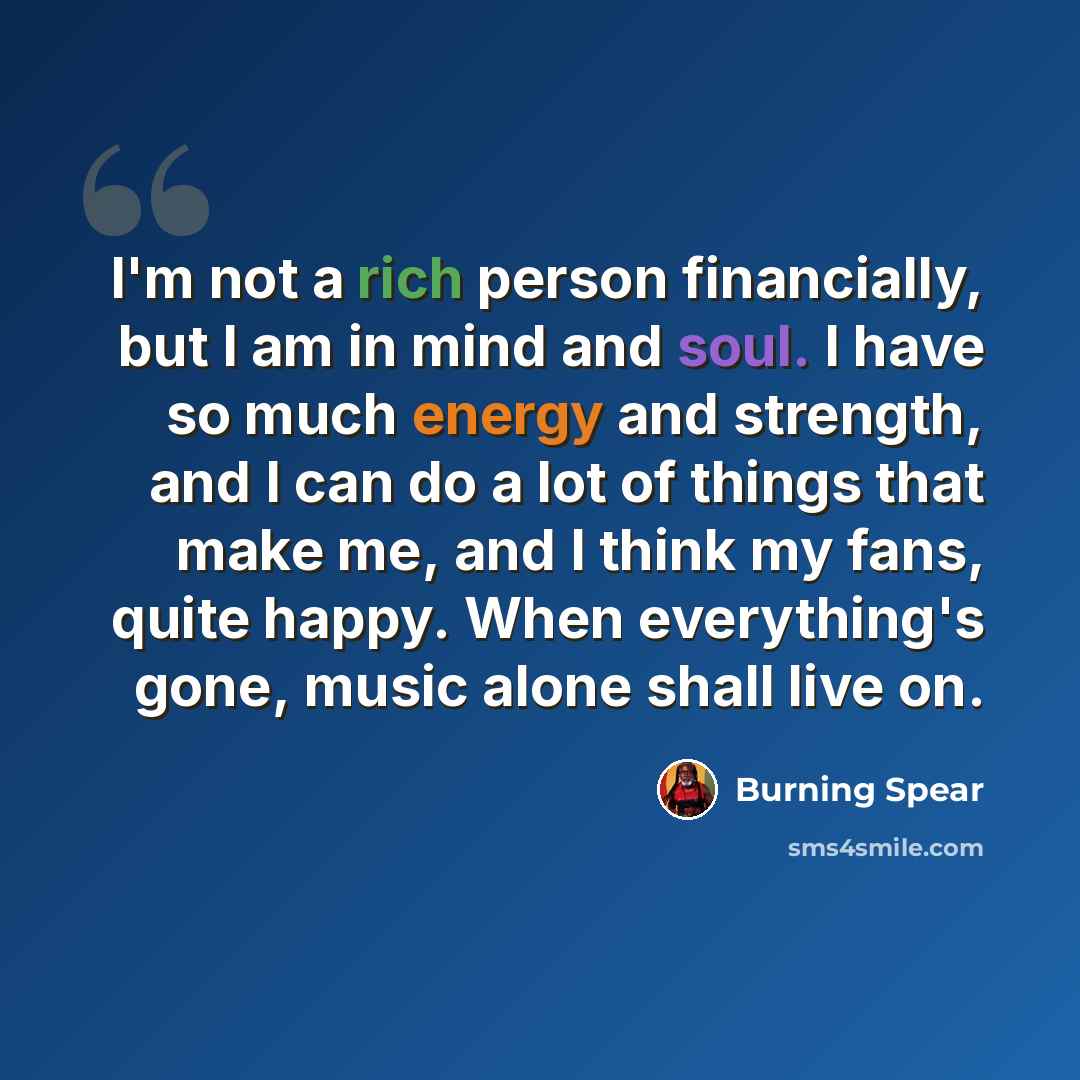 “I'm not a rich person financially, but I am in mind and soul. I have so much energy and strength, and I can do a lot of things that make me, and I think my fans, quite happy. When everything's gone, music alone shall live on.” quote by Burning Spear