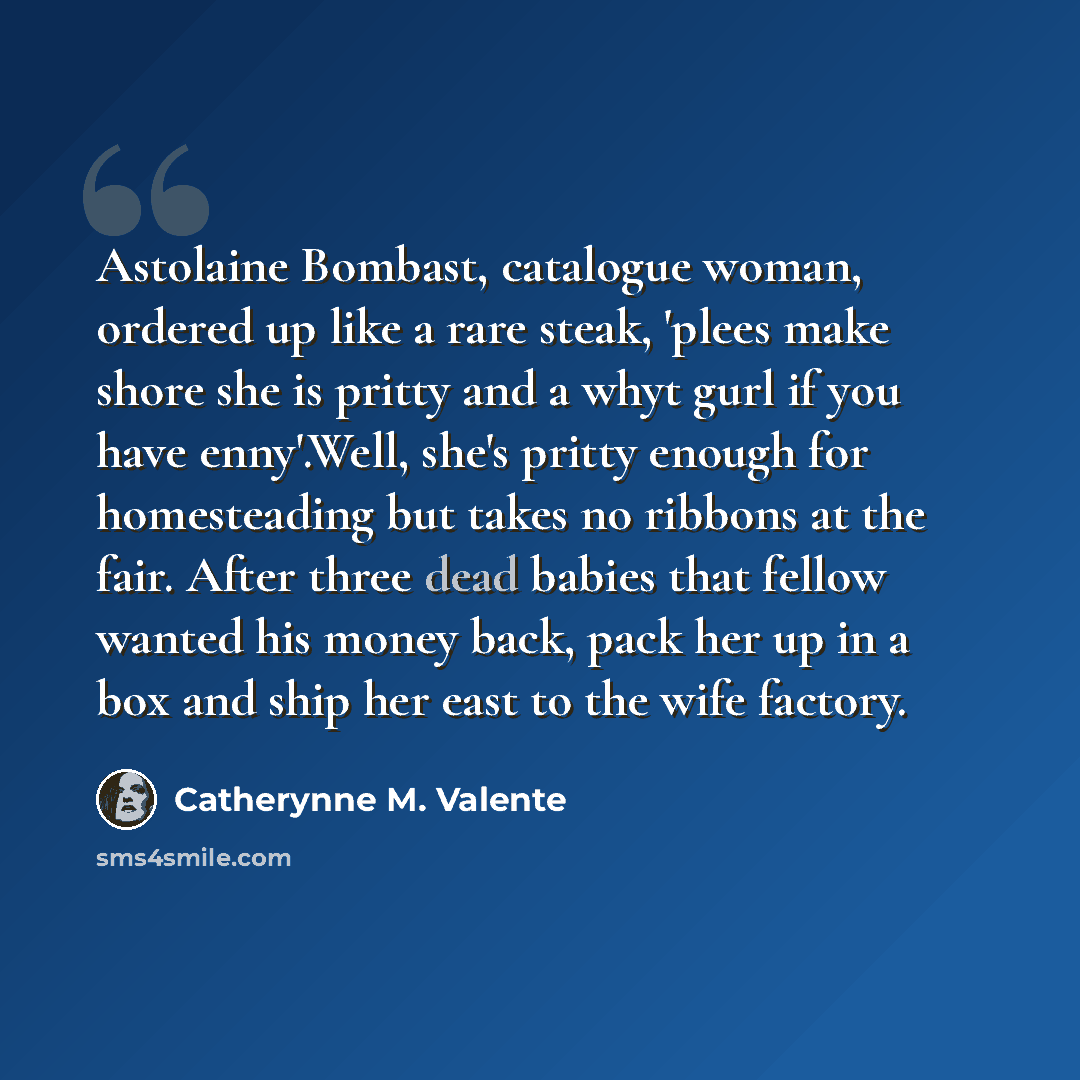 “Astolaine Bombast, catalogue woman, ordered up like a rare steak, 'plees make shore she is pritty and a whyt gurl if you have enny'.Well, she's pritty enough for homesteading but takes no ribbons at the fair. After three dead babies that fellow wanted his money back, pack her up in a box and ship…” quote by Catherynne M. Valente