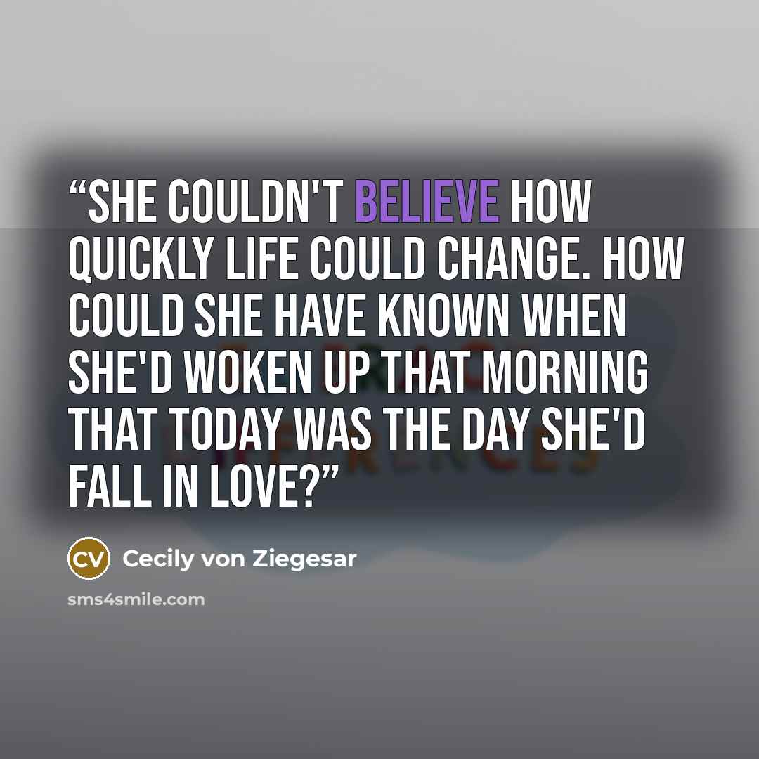 “She couldn't believe how quickly life could change. How could she have known when she'd woken up that morning that today was the day she'd fall in love?” quote by Cecily von Ziegesar