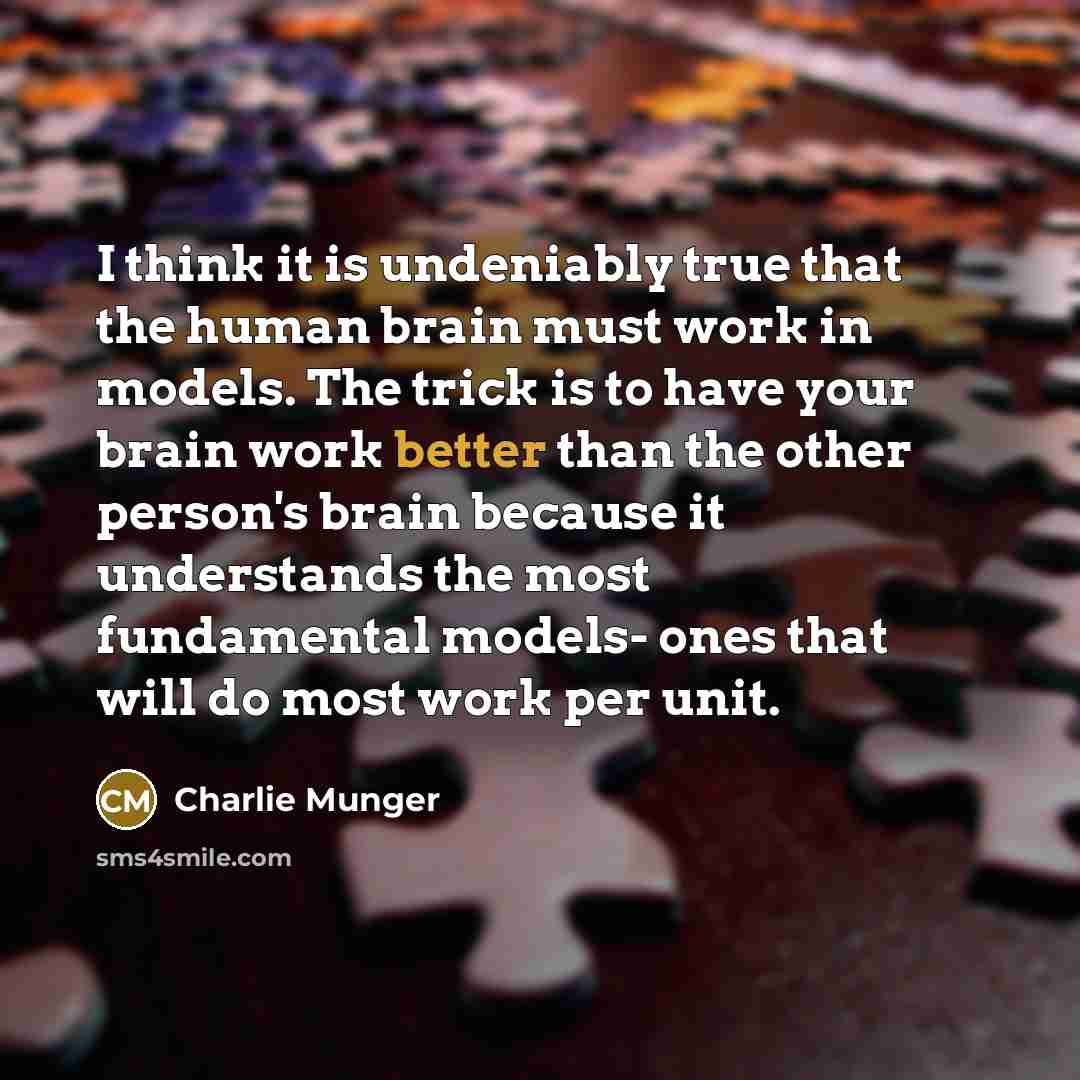 “I think it is undeniably true that the human brain must work in models. The trick is to have your brain work better than the other person's brain because it understands the most fundamental models- ones that will do most work per unit.” quote by Charlie Munger