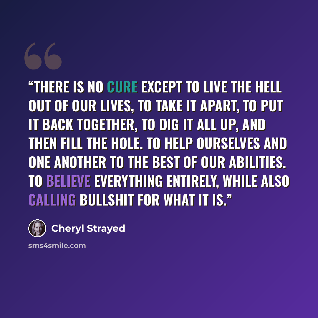 “There is no cure except to live the hell out of our lives, to take it apart, to put it back together, to dig it all up, and then fill the hole. To help ourselves and one another to the best of our abilities. To believe everything entirely, while also calling bullshit for what it is.” quote by Cheryl Strayed