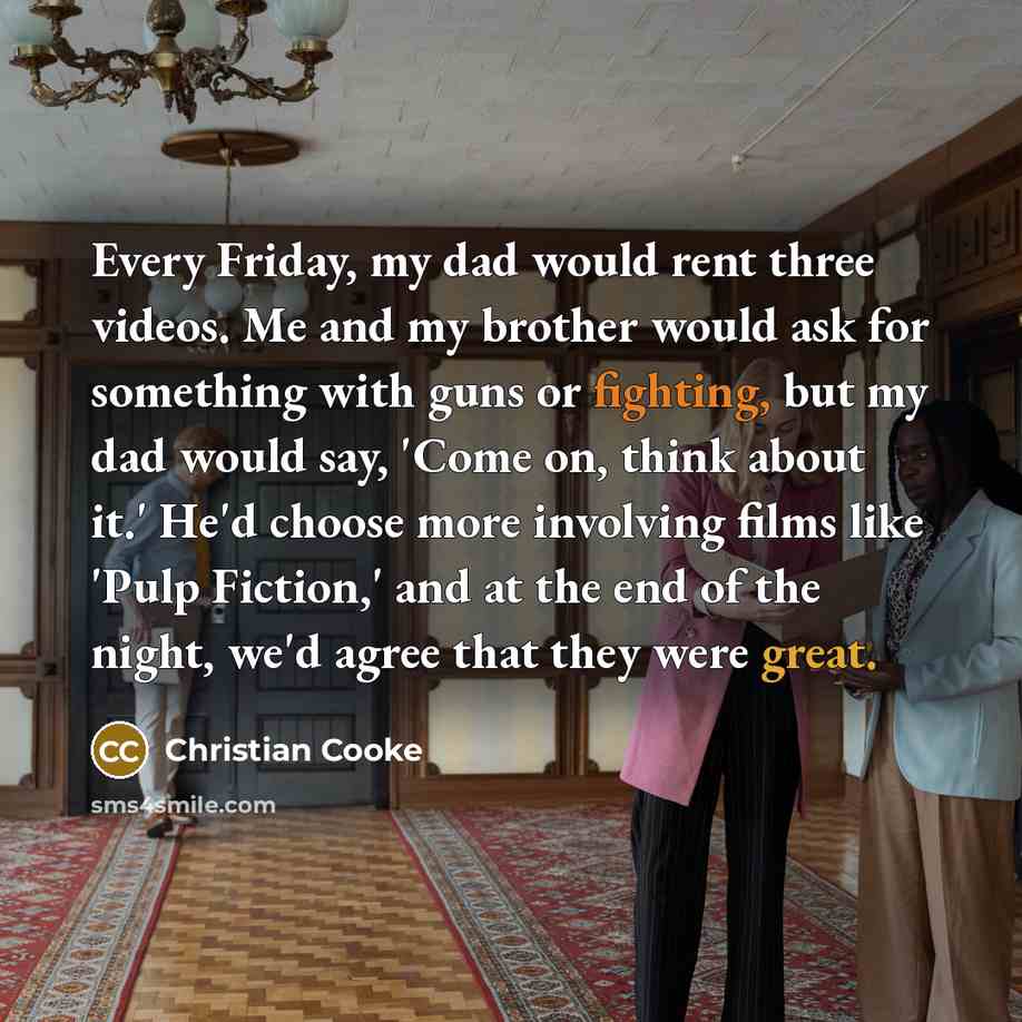 “Every Friday, my dad would rent three videos. Me and my brother would ask for something with guns or fighting, but my dad would say, 'Come on, think about it.' He'd choose more involving films like 'Pulp Fiction,' and at the end of the night, we'd agree that they were great.” quote by Christian Cooke