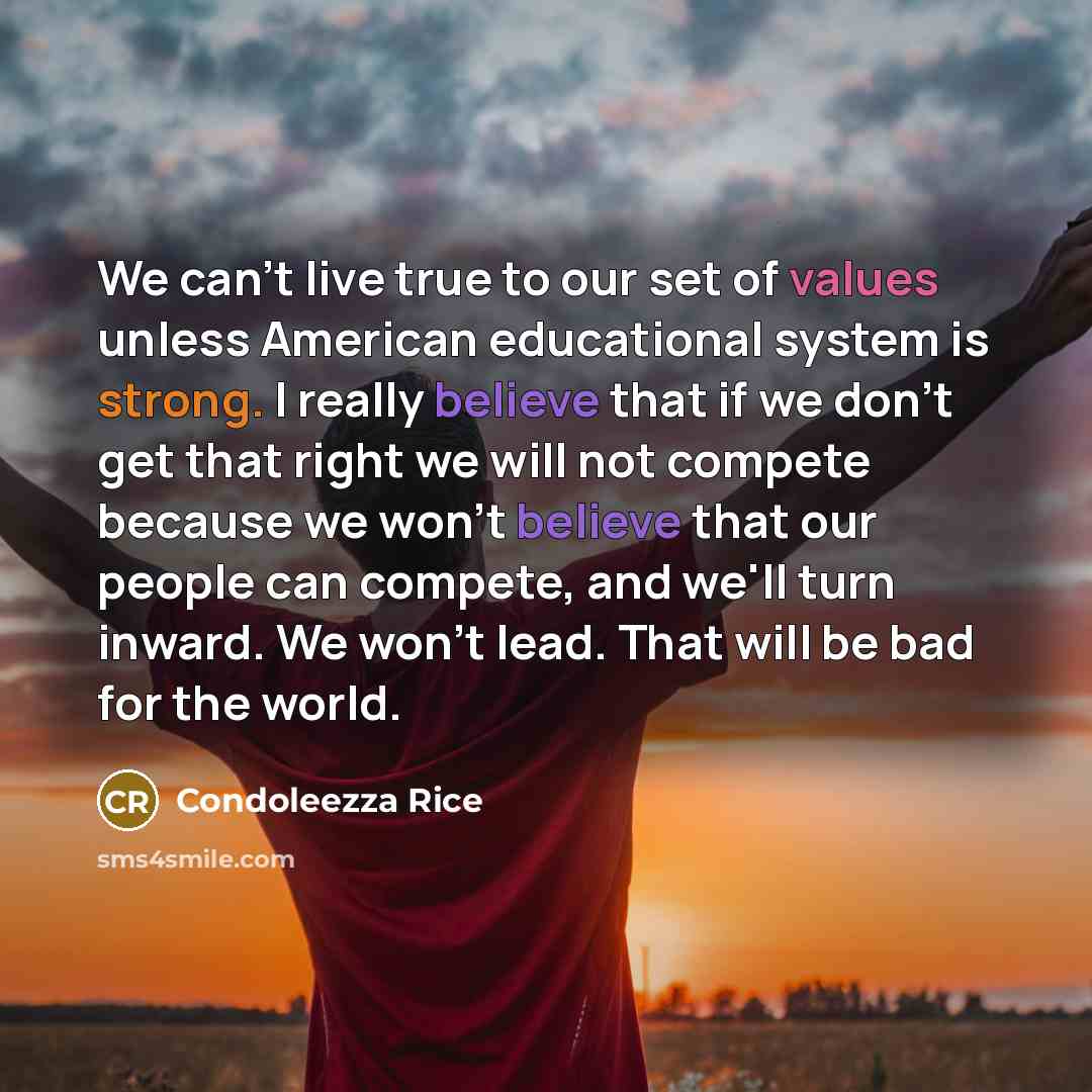 “We can't live true to our set of values unless American educational system is strong. I really believe that if we don't get that right we will not compete because we won't believe that our people can compete, and we'll turn inward. We won't lead. That will be bad for the world.” quote by Condoleezza Rice
