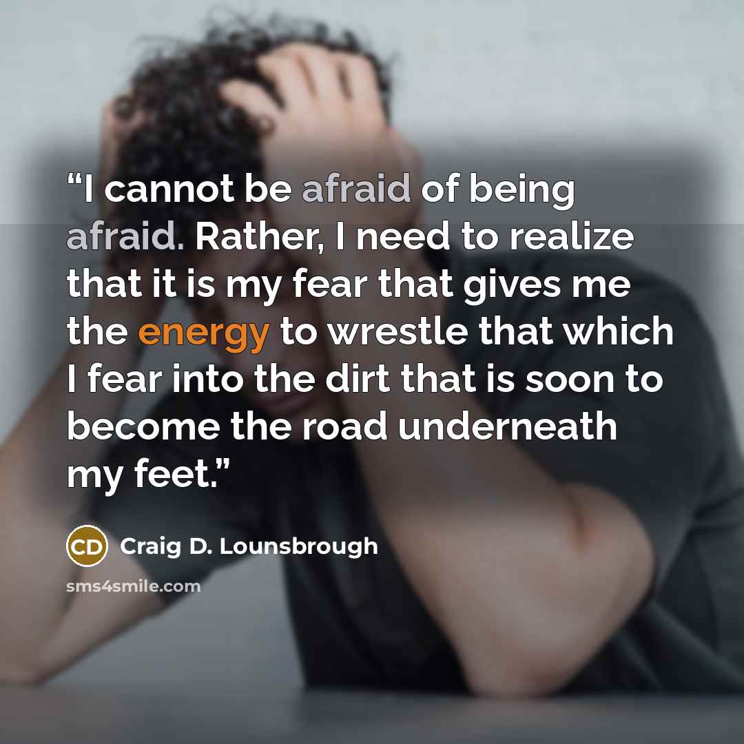 “I cannot be afraid of being afraid. Rather, I need to realize that it is my fear that gives me the energy to wrestle that which I fear into the dirt that is soon to become the road underneath my feet.” quote by Craig D. Lounsbrough
