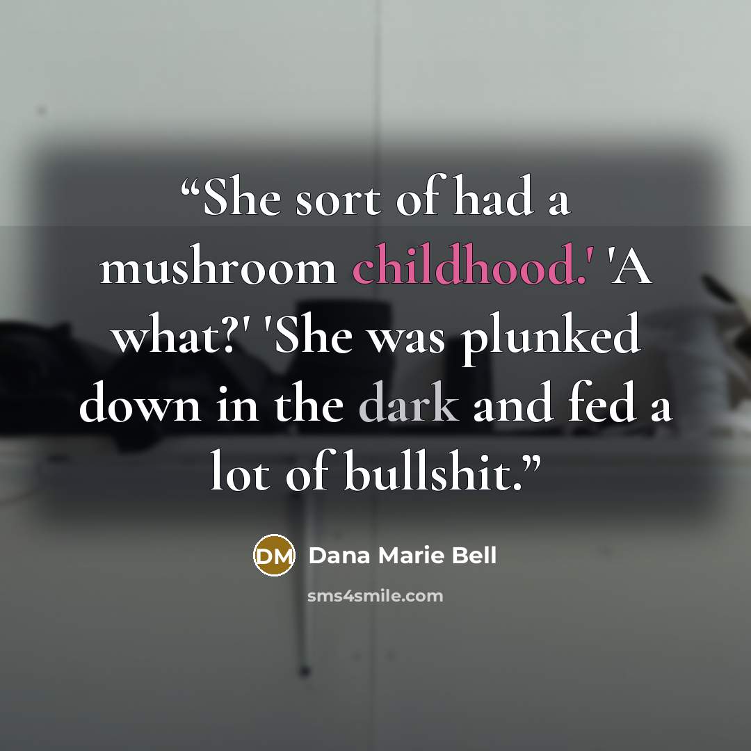 “She sort of had a mushroom childhood.' 'A what?' 'She was plunked down in the dark and fed a lot of bullshit.” quote by Dana Marie Bell