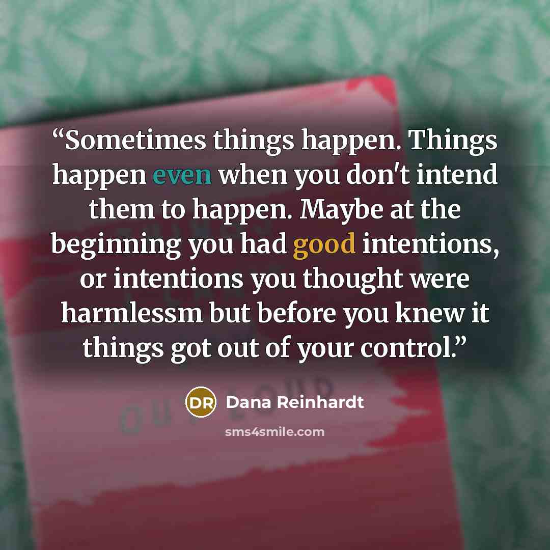 “Sometimes things happen. Things happen even when you don't intend them to happen. Maybe at the beginning you had good intentions, or intentions you thought were harmlessm but before you knew it things got out of your control.” quote by Dana Reinhardt