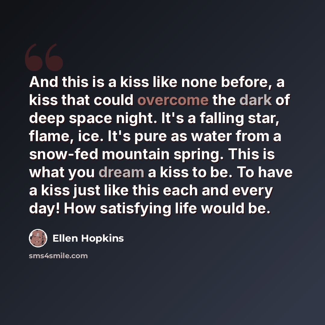 “And this is a kiss like none before, a kiss that could overcome the dark of deep space night. It's a falling star, flame, ice. It's pure as water from a snow-fed mountain spring. This is what you dream a kiss to be. To have a kiss just like this each and every day! How satisfying life would be.” quote by Ellen Hopkins