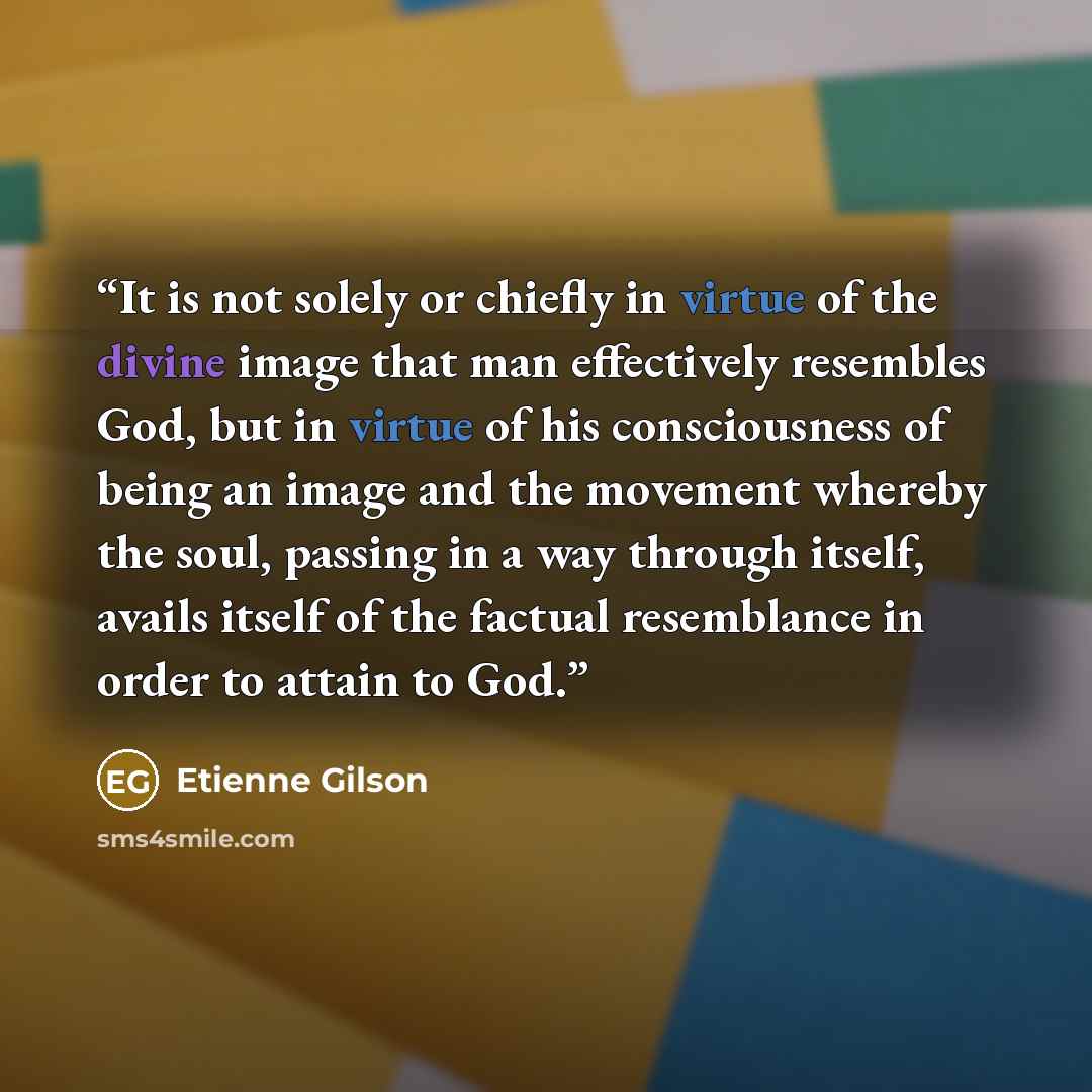 “It is not solely or chiefly in virtue of the divine image that man effectively resembles God, but in virtue of his consciousness of being an image and the movement whereby the soul, passing in a way through itself, avails itself of the factual resemblance in order to attain to God.” quote by Étienne Gilson