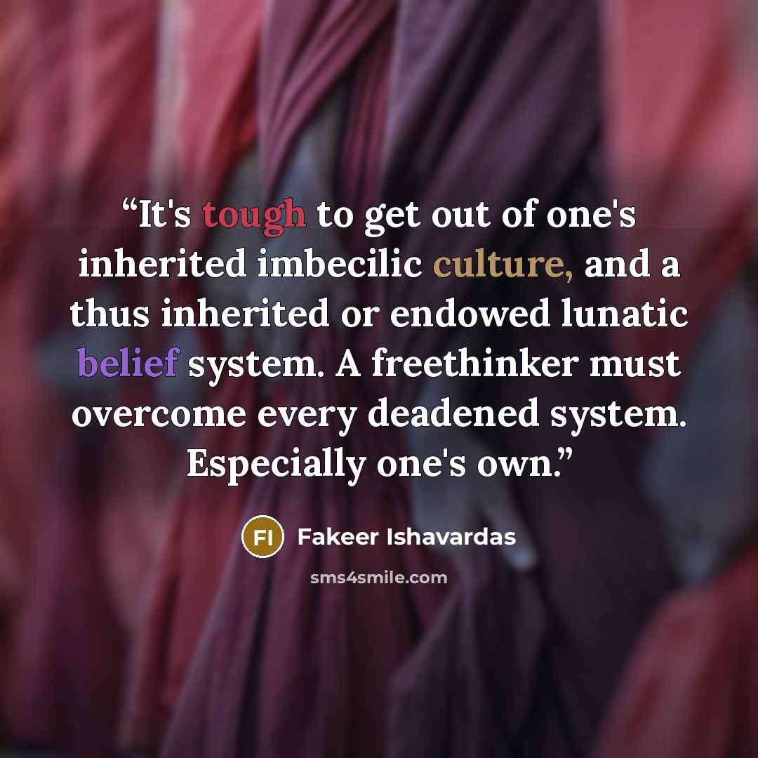 “It's tough to get out of one's inherited imbecilic culture, and a thus inherited or endowed lunatic belief system. A freethinker must overcome every deadened system. Especially one's own.” quote by Fakeer Ishavardas