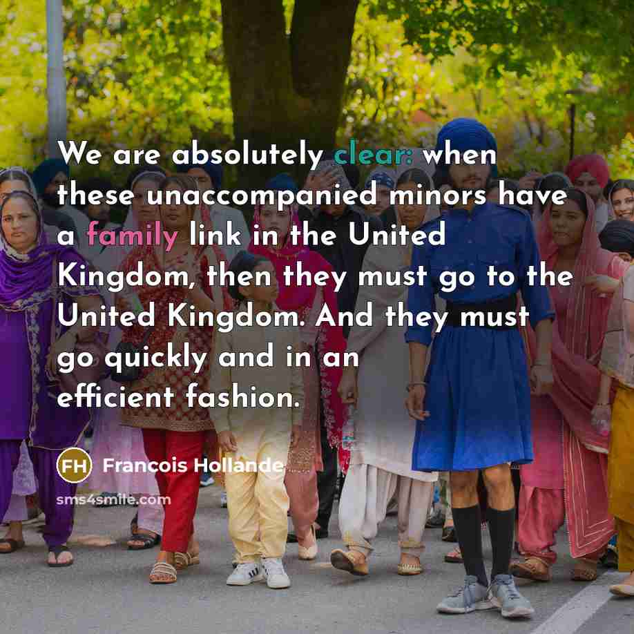 “We are absolutely clear: when these unaccompanied minors have a family link in the United Kingdom, then they must go to the United Kingdom. And they must go quickly and in an efficient fashion.” quote by Francois Hollande