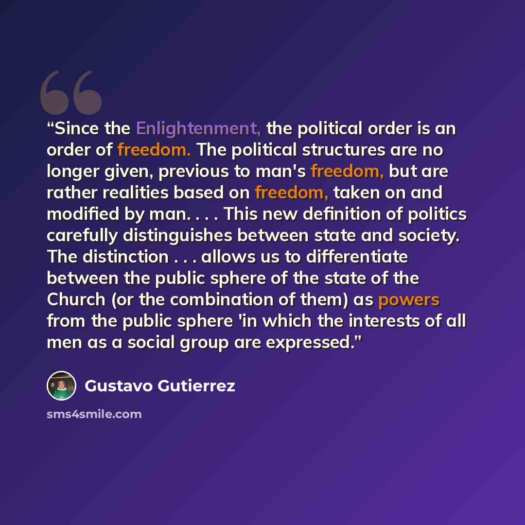 “Since the Enlightenment, the political order is an order of freedom. The political structures are no longer given, previous to man's freedom, but are rather realities based on freedom, taken on and modified by man. . . . This new definition of politics carefully distinguishes between state and…” quote by Gustavo Gutiérrez