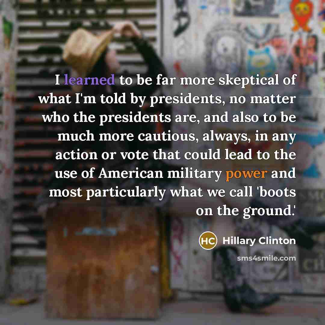 “I learned to be far more skeptical of what I'm told by presidents, no matter who the presidents are, and also to be much more cautious, always, in any action or vote that could lead to the use of American military power and most particularly what we call 'boots on the ground.'” quote by Hillary Clinton