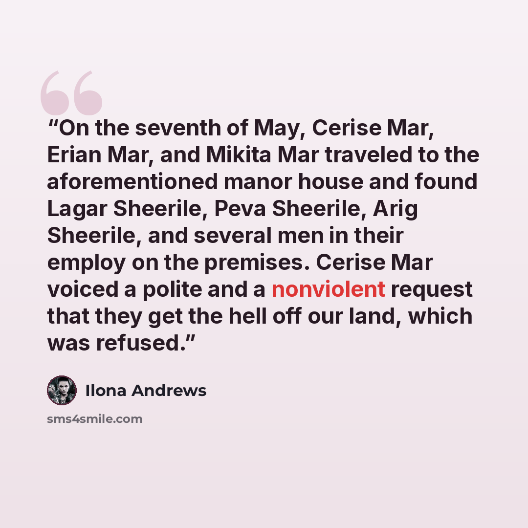 “On the seventh of May, Cerise Mar, Erian Mar, and Mikita Mar traveled to the aforementioned manor house and found Lagar Sheerile, Peva Sheerile, Arig Sheerile, and several men in their employ on the premises. Cerise Mar voiced a polite and a nonviolent request that they get the hell off our land…” quote by Ilona Andrews