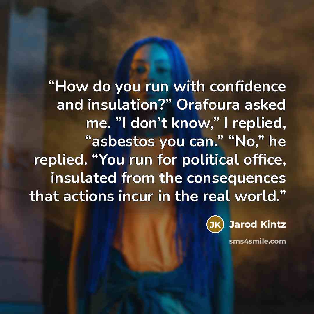 “How do you run with confidence and insulation?” Orafoura asked me. ”I don’t know,” I replied, “asbestos you can.” “No,” he replied. “You run for political office, insulated from the consequences that actions incur in the real world.” quote by Jarod Kintz
